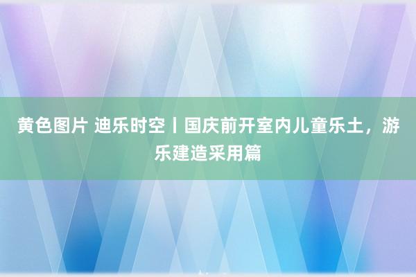 黄色图片 迪乐时空丨国庆前开室内儿童乐土，游乐建造采用篇