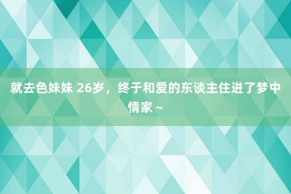 就去色妹妹 26岁，终于和爱的东谈主住进了梦中情家～