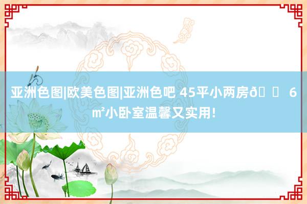 亚洲色图|欧美色图|亚洲色吧 45平小两房🏠6㎡小卧室温馨又实用!