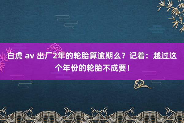 白虎 av 出厂2年的轮胎算逾期么？记着：越过这个年份的轮胎不成要！