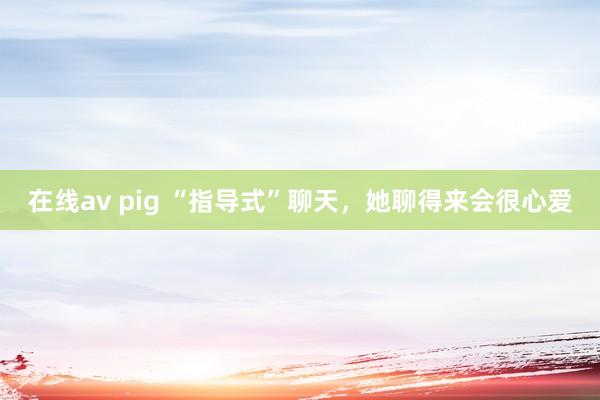 在线av pig “指导式”聊天，她聊得来会很心爱