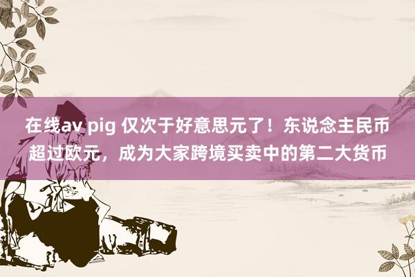 在线av pig 仅次于好意思元了！东说念主民币超过欧元，成为大家跨境买卖中的第二大货币