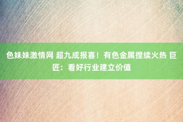 色妹妹激情网 超九成报喜！有色金属捏续火热 巨匠：看好行业建立价值