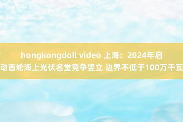 hongkongdoll video 上海：2024年启动首轮海上光伏名堂竞争竖立 边界不低于100万千瓦