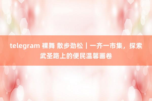 telegram 裸舞 散步劲松｜一齐一市集，探索武圣路上的便民温馨画卷