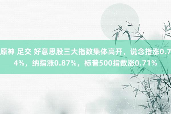 原神 足交 好意思股三大指数集体高开，说念指涨0.74%，纳指涨0.87%，标普500指数涨0.71%