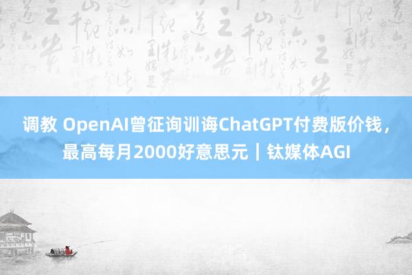 调教 OpenAI曾征询训诲ChatGPT付费版价钱，最高每月2000好意思元｜钛媒体AGI