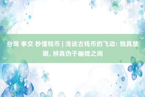 台灣 拳交 秒懂钱币 | 浅谈古钱币的飞动: 独具慧眼， 辨真伪于幽微之间