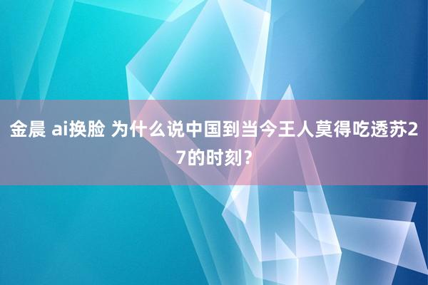 金晨 ai换脸 为什么说中国到当今王人莫得吃透苏27的时刻？