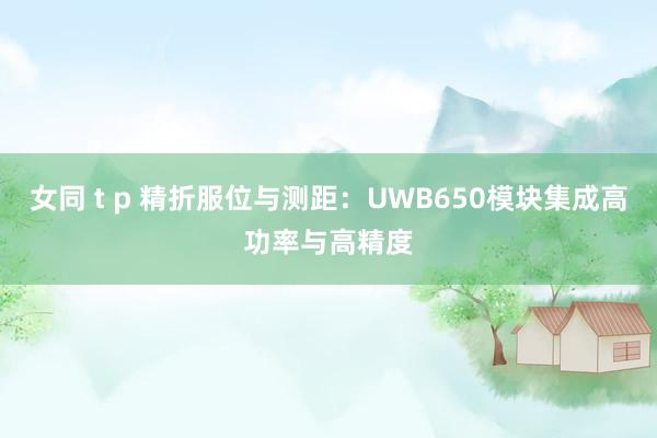 女同 t p 精折服位与测距：UWB650模块集成高功率与高精度