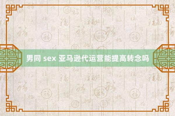 男同 sex 亚马逊代运营能提高转念吗