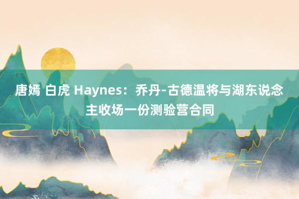 唐嫣 白虎 Haynes：乔丹-古德温将与湖东说念主收场一份测验营合同