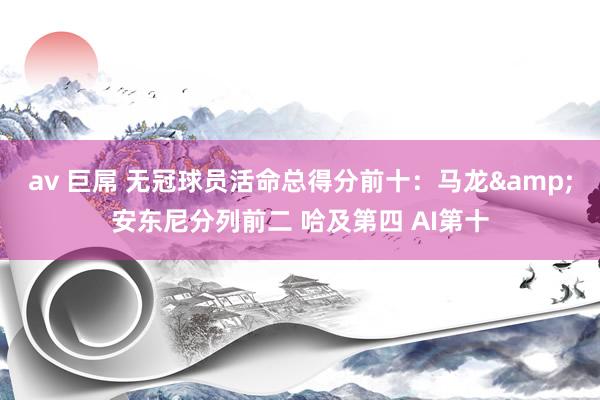 av 巨屌 无冠球员活命总得分前十：马龙&安东尼分列前二 哈及第四 AI第十