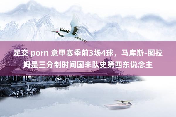 足交 porn 意甲赛季前3场4球，马库斯-图拉姆是三分制时间国米队史第四东说念主