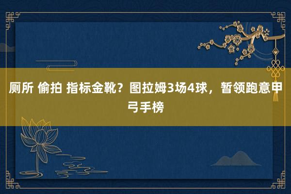 厕所 偷拍 指标金靴？图拉姆3场4球，暂领跑意甲弓手榜