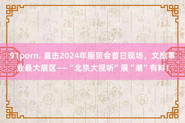 91porn. 直击2024年服贸会首日现场，文旅事业最大展区——“北京大视听”展“潮”有料！