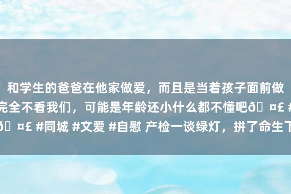 和学生的爸爸在他家做爱，而且是当着孩子面前做爱，太刺激了，孩子完全不看我们，可能是年龄还小什么都不懂吧🤣 #同城 #文爱 #自慰 产检一谈绿灯，拼了命生下的孩子却没保住