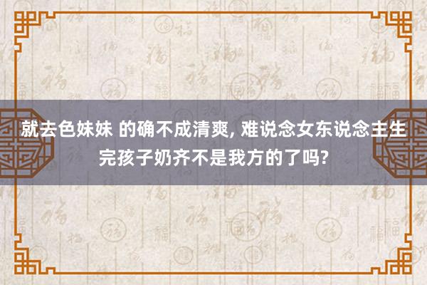 就去色妹妹 的确不成清爽， 难说念女东说念主生完孩子奶齐不是我方的了吗?