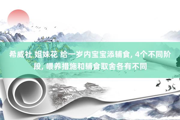 希威社 姐妹花 给一岁内宝宝添辅食， 4个不同阶段， 喂养措施和辅食取舍各有不同