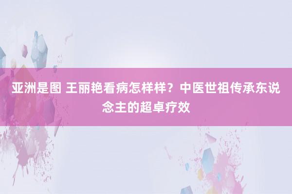 亚洲是图 王丽艳看病怎样样？中医世祖传承东说念主的超卓疗效