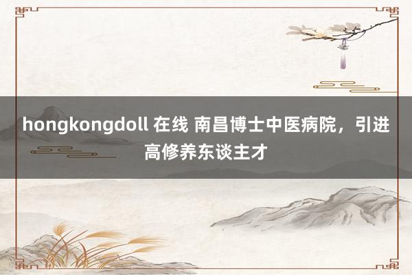 hongkongdoll 在线 南昌博士中医病院，引进高修养东谈主才