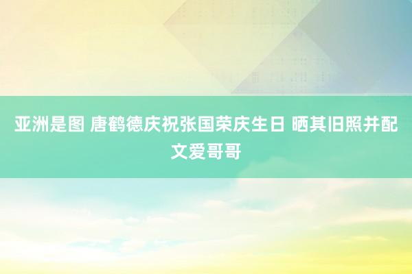 亚洲是图 唐鹤德庆祝张国荣庆生日 晒其旧照并配文爱哥哥