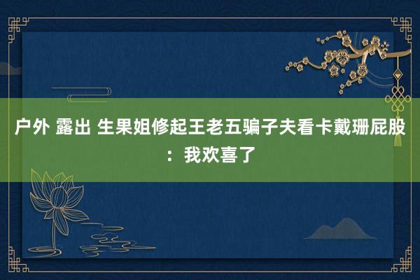 户外 露出 生果姐修起王老五骗子夫看卡戴珊屁股：我欢喜了