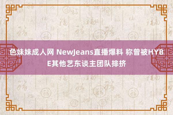 色妹妹成人网 NewJeans直播爆料 称曾被HYBE其他艺东谈主团队排挤