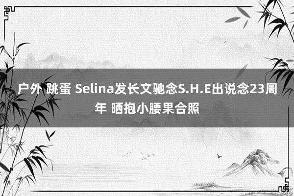 户外 跳蛋 Selina发长文驰念S.H.E出说念23周年 晒抱小腰果合照