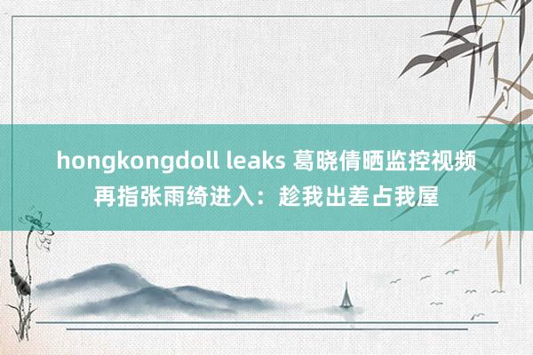 hongkongdoll leaks 葛晓倩晒监控视频再指张雨绮进入：趁我出差占我屋