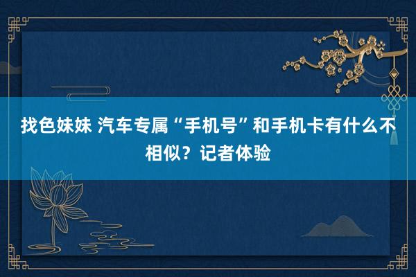 找色妹妹 汽车专属“手机号”和手机卡有什么不相似？记者体验