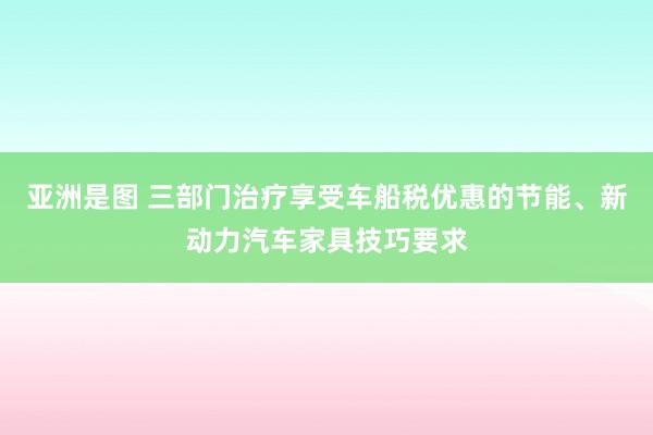 亚洲是图 三部门治疗享受车船税优惠的节能、新动力汽车家具技巧要求