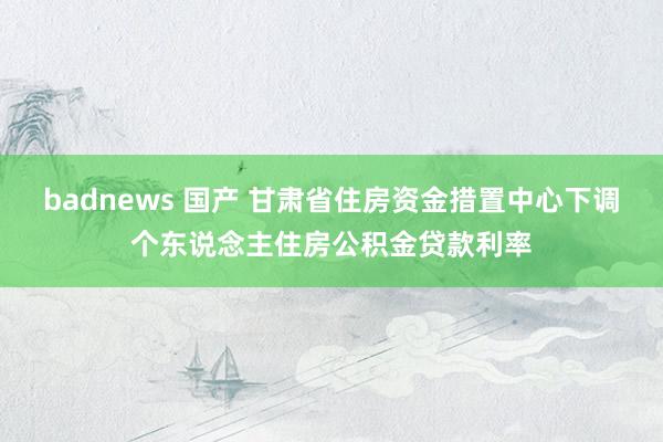 badnews 国产 甘肃省住房资金措置中心下调个东说念主住房公积金贷款利率