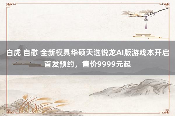 白虎 自慰 全新模具华硕天选锐龙AI版游戏本开启首发预约，售价9999元起