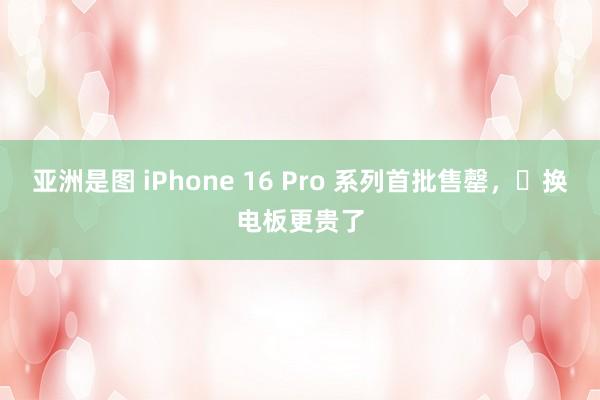 亚洲是图 iPhone 16 Pro 系列首批售罄，​换电板更贵了