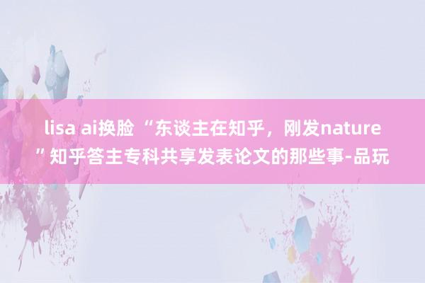 lisa ai换脸 “东谈主在知乎，刚发nature”知乎答主专科共享发表论文的那些事-品玩