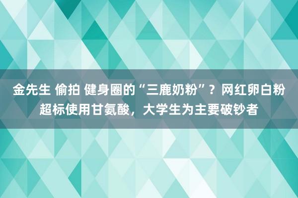 金先生 偷拍 健身圈的“三鹿奶粉”？网红卵白粉超标使用甘氨酸，大学生为主要破钞者