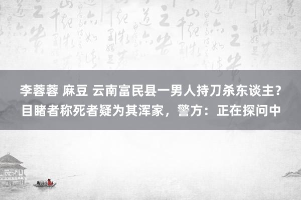 李蓉蓉 麻豆 云南富民县一男人持刀杀东谈主？目睹者称死者疑为其浑家，警方：正在探问中