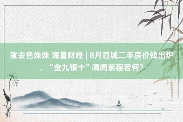 就去色妹妹 海量财经 | 8月百城二手房价钱出炉，“金九银十”阛阓前程若何？