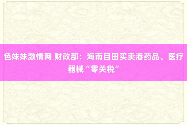 色妹妹激情网 财政部：海南目田买卖港药品、医疗器械“零关税”