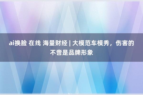 ai换脸 在线 海量财经 | 大模范车模秀，伤害的不啻是品牌形象