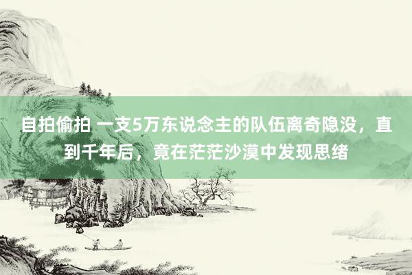 自拍偷拍 一支5万东说念主的队伍离奇隐没，直到千年后，竟在茫茫沙漠中发现思绪