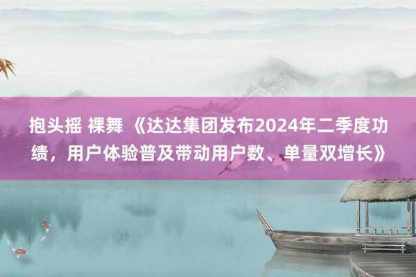 抱头摇 裸舞 《达达集团发布2024年二季度功绩，用户体验普及带动用户数、单量双增长》