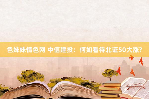 色妹妹情色网 中信建投：何如看待北证50大涨?