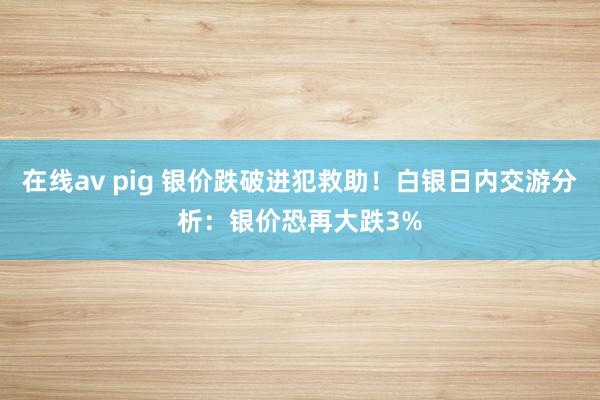 在线av pig 银价跌破进犯救助！白银日内交游分析：银价恐再大跌3%