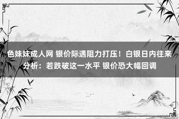 色妹妹成人网 银价际遇阻力打压！白银日内往来分析：若跌破这一水平 银价恐大幅回调