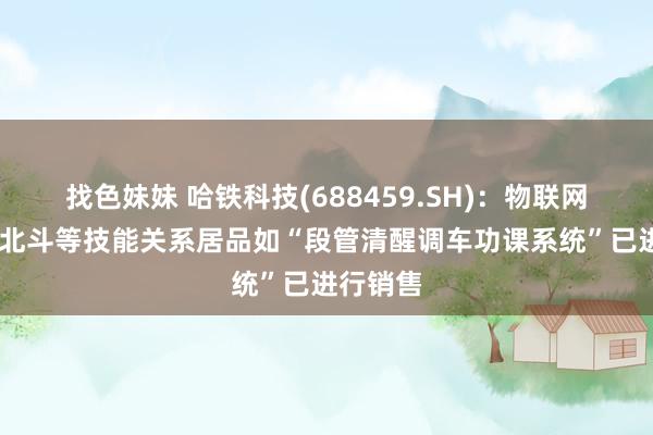 找色妹妹 哈铁科技(688459.SH)：物联网、5G、北斗等技能关系居品如“段管清醒调车功课系统”已进行销售