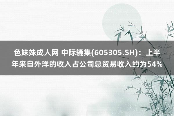 色妹妹成人网 中际辘集(605305.SH)：上半年来自外洋的收入占公司总贸易收入约为54%