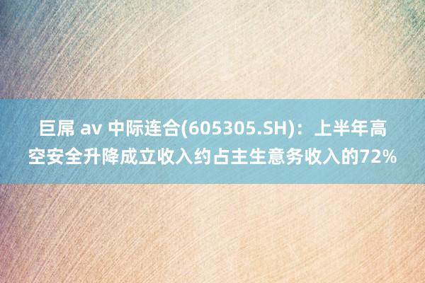 巨屌 av 中际连合(605305.SH)：上半年高空安全升降成立收入约占主生意务收入的72%