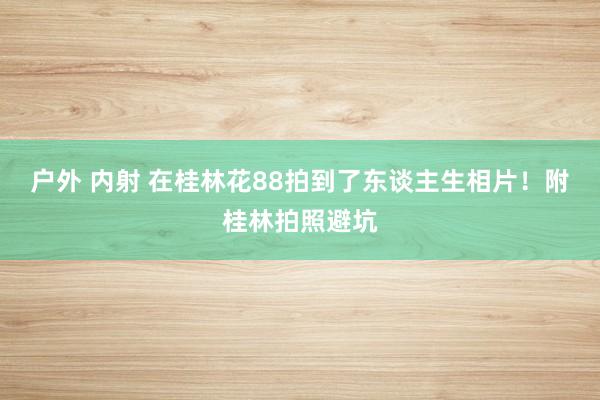 户外 内射 在桂林花88拍到了东谈主生相片！附桂林拍照避坑